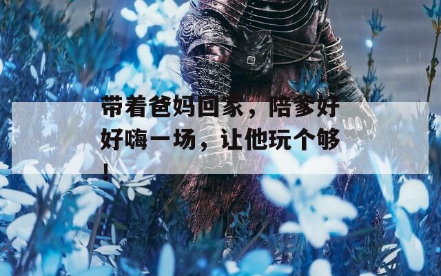 带着爸妈回家，陪爹好好嗨一场，让他玩个够！