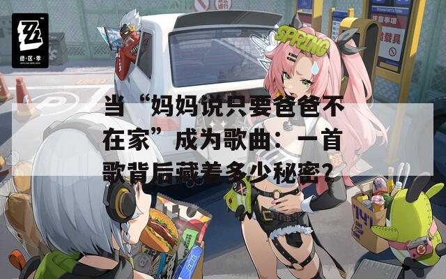 当“妈妈说只要爸爸不在家”成为歌曲：一首歌背后藏着多少秘密？