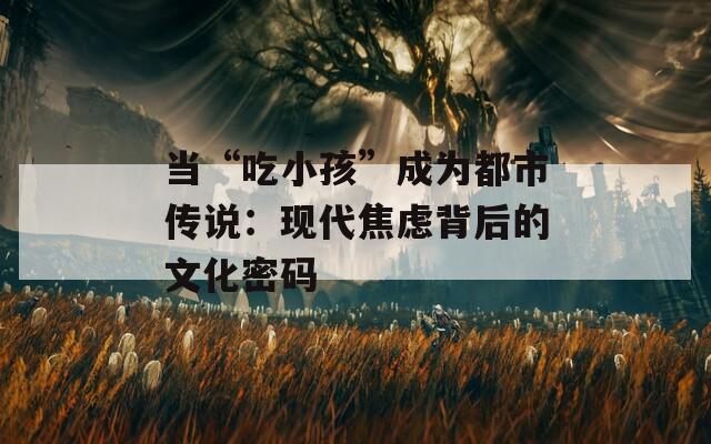 当“吃小孩”成为都市传说：现代焦虑背后的文化密码