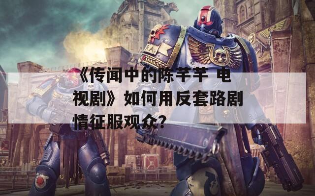 《传闻中的陈芊芊 电视剧》如何用反套路剧情征服观众？