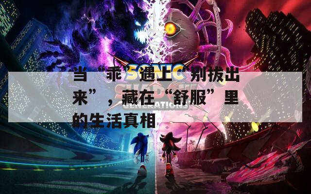 当“乖”遇上“别拔出来”，藏在“舒服”里的生活真相