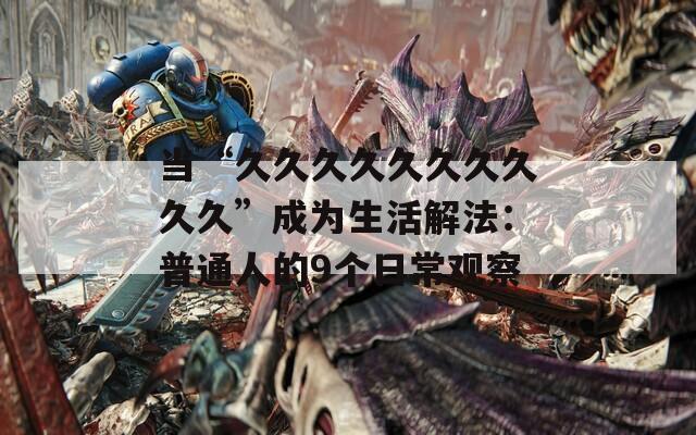 当“久久久久久久久久久久”成为生活解法：普通人的9个日常观察