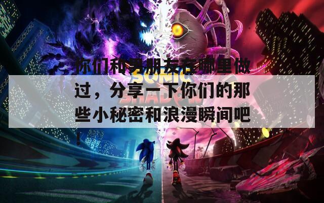 你们和男朋友在哪里做过，分享一下你们的那些小秘密和浪漫瞬间吧！