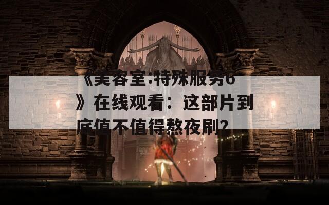 《美容室:特殊服务6》在线观看：这部片到底值不值得熬夜刷？