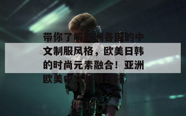 带你了解亚洲各国的中文制服风格，欧美日韩的时尚元素融合！亚洲欧美中文制服日韩