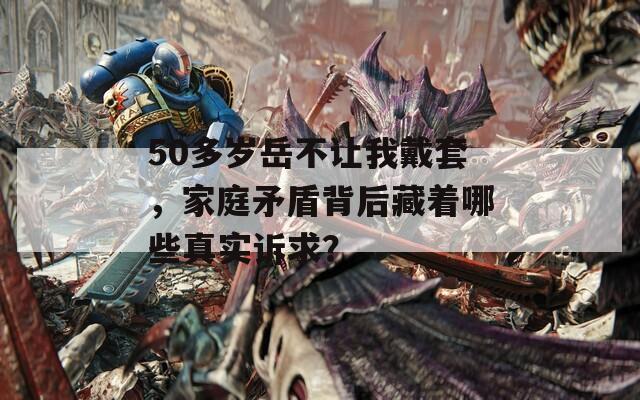 50多岁岳不让我戴套，家庭矛盾背后藏着哪些真实诉求？