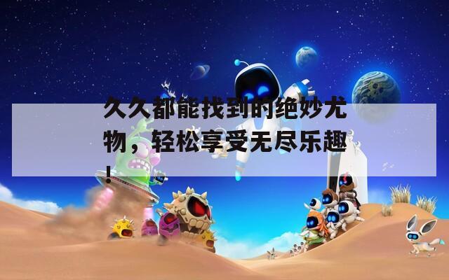 久久都能找到的绝妙尤物，轻松享受无尽乐趣！