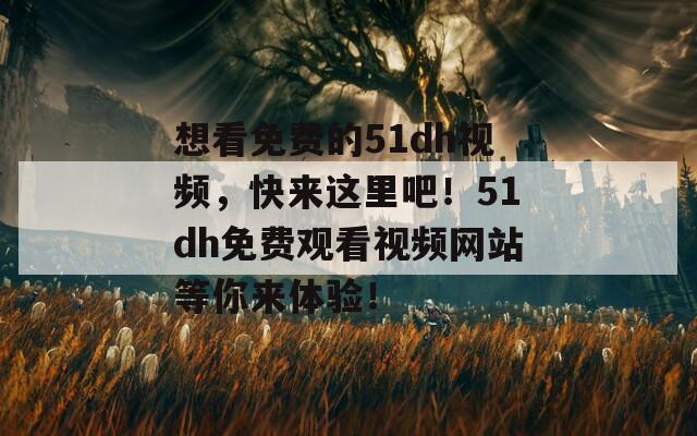 想看免费的51dh视频，快来这里吧！51dh免费观看视频网站等你来体验！