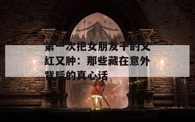 第一次把女朋友干的又红又肿：那些藏在意外背后的真心话