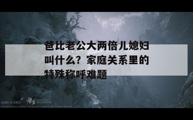 爸比老公大两倍儿媳妇叫什么？家庭关系里的特殊称呼难题
