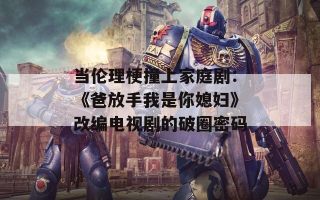 当伦理梗撞上家庭剧：《爸放手我是你媳妇》改编电视剧的破圈密码