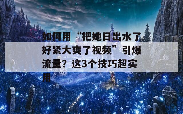如何用“把她日出水了好紧大爽了视频”引爆流量？这3个技巧超实用