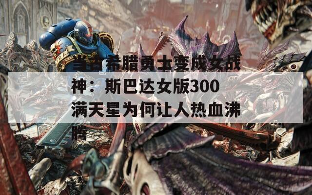 当古希腊勇士变成女战神：斯巴达女版300满天星为何让人热血沸腾