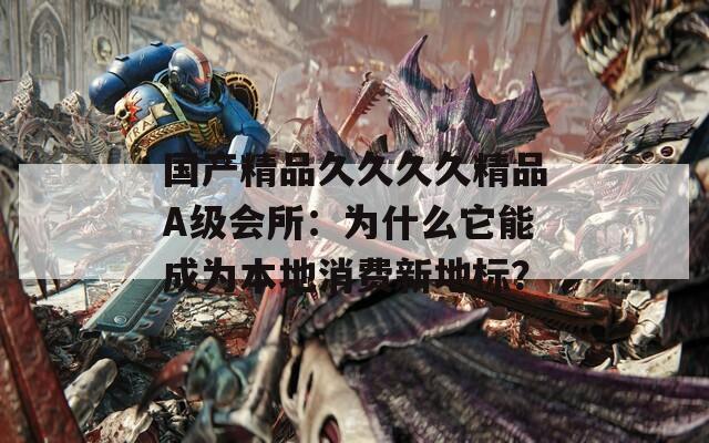 国产精品久久久久精品A级会所：为什么它能成为本地消费新地标？