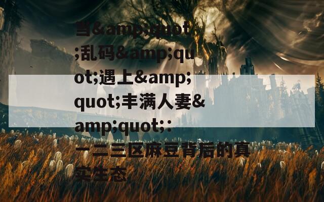 当&quot;乱码&quot;遇上&quot;丰满人妻&quot;：一二三区麻豆背后的真实生态