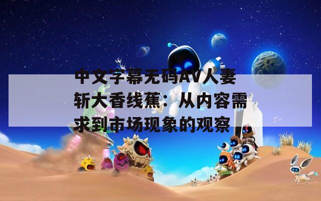 中文字幕无码AV人妻斩大香线蕉：从内容需求到市场现象的观察