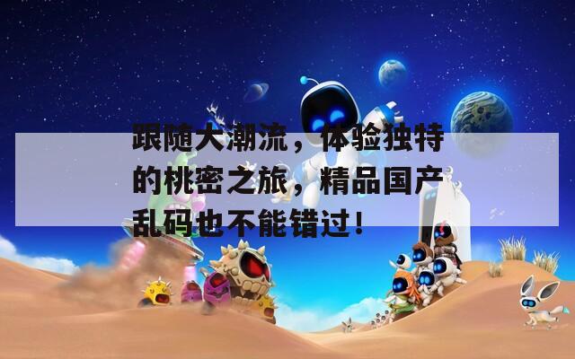 跟随大潮流，体验独特的桃密之旅，精品国产乱码也不能错过！