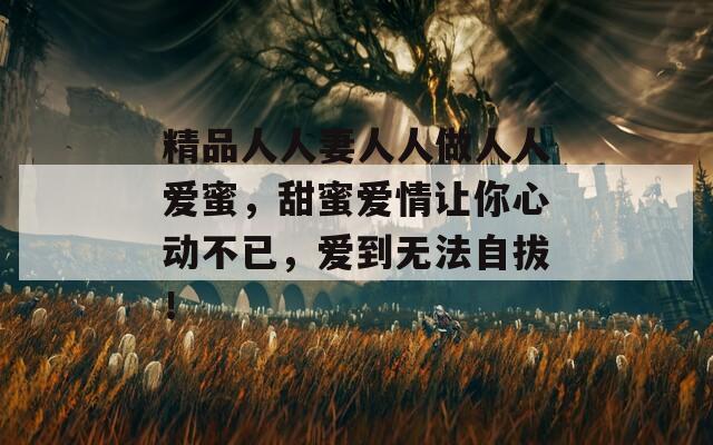 精品人人妻人人做人人爱蜜，甜蜜爱情让你心动不已，爱到无法自拔！