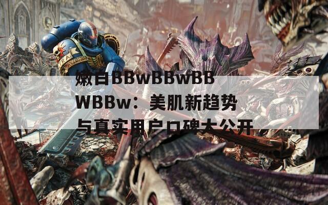 嫩白BBwBBwBBWBBw：美肌新趋势与真实用户口碑大公开