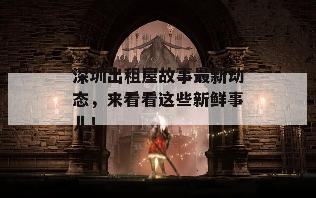 深圳出租屋故事最新动态，来看看这些新鲜事儿！