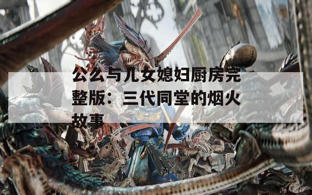 公么与儿女媳妇厨房完整版：三代同堂的烟火故事