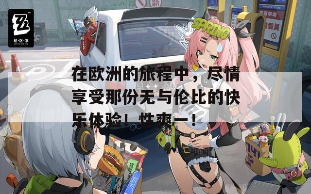 在欧洲的旅程中，尽情享受那份无与伦比的快乐体验！性爽一！