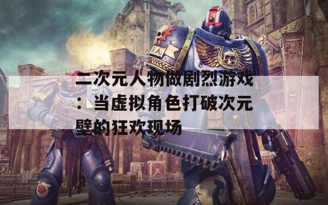 二次元人物做剧烈游戏：当虚拟角色打破次元壁的狂欢现场