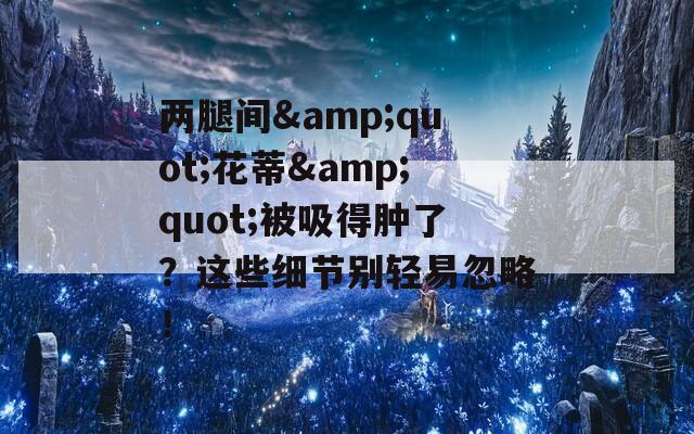 两腿间&quot;花蒂&quot;被吸得肿了？这些细节别轻易忽略！