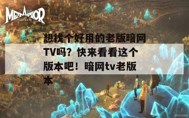 想找个好用的老版暗网TV吗？快来看看这个版本吧！暗网tv老版本