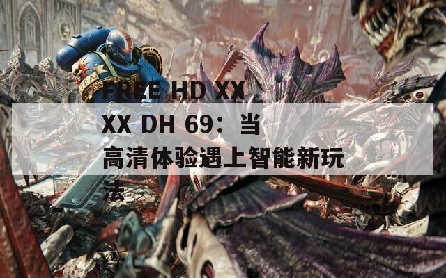 FREE HD XXXX DH 69：当高清体验遇上智能新玩法