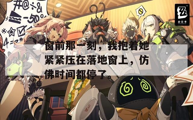 窗前那一刻，我抱着她紧紧压在落地窗上，仿佛时间都停了。