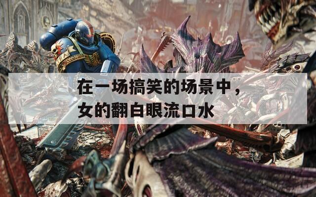 在一场搞笑的场景中，女的翻白眼流口水
