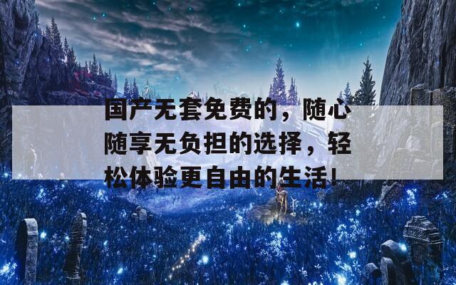 国产无套免费的，随心随享无负担的选择，轻松体验更自由的生活！