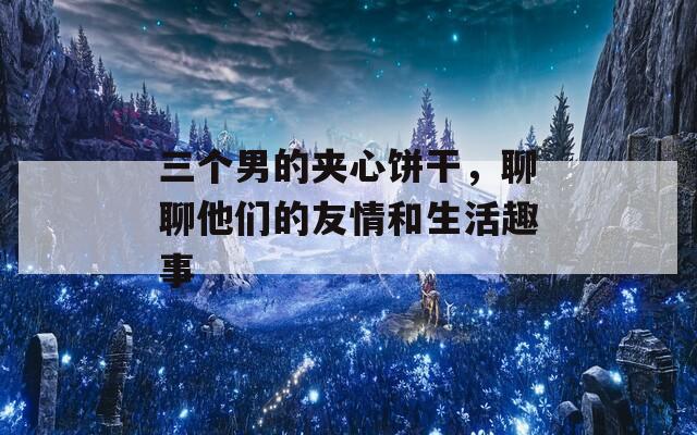 三个男的夹心饼干，聊聊他们的友情和生活趣事
