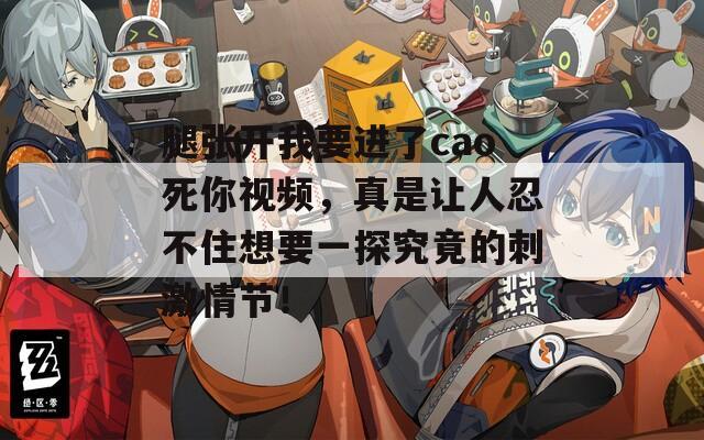腿张开我要进了cao死你视频，真是让人忍不住想要一探究竟的刺激情节！