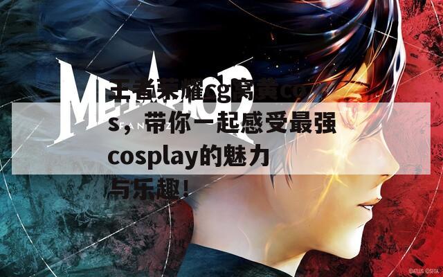 王者荣耀cg窝黄cos，带你一起感受最强cosplay的魅力与乐趣！