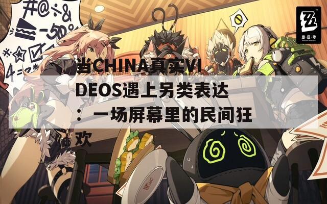 当CHINA真实VIDEOS遇上另类表达：一场屏幕里的民间狂欢