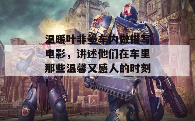 温暖叶非墨车内做描写电影，讲述他们在车里那些温馨又感人的时刻！