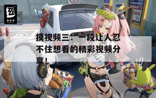 摸视频三：一段让人忍不住想看的精彩视频分享！