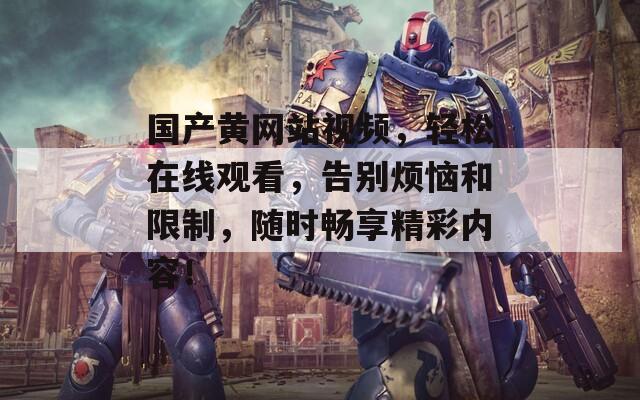 国产黄网站视频，轻松在线观看，告别烦恼和限制，随时畅享精彩内容！