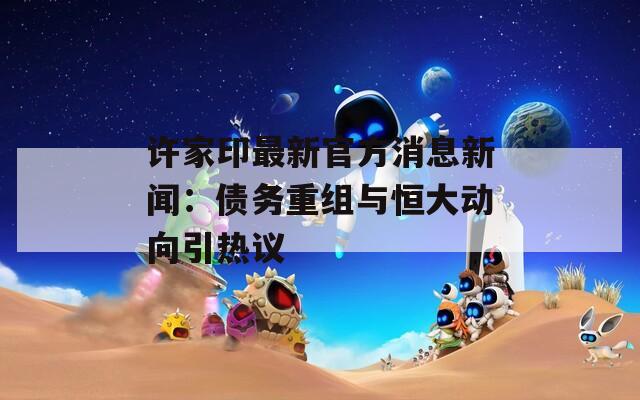 许家印最新官方消息新闻：债务重组与恒大动向引热议