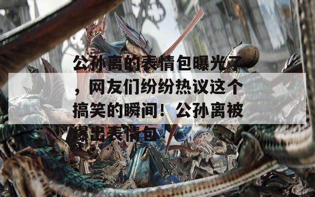 公孙离的表情包曝光了，网友们纷纷热议这个搞笑的瞬间！公孙离被爆出表情包