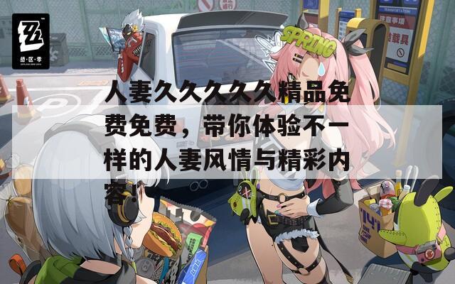 人妻久久久久久精品免费免费，带你体验不一样的人妻风情与精彩内容！