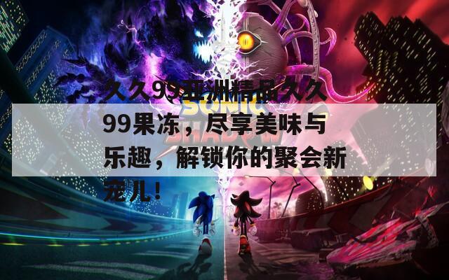 久久99亚洲精品久久99果冻，尽享美味与乐趣，解锁你的聚会新宠儿！