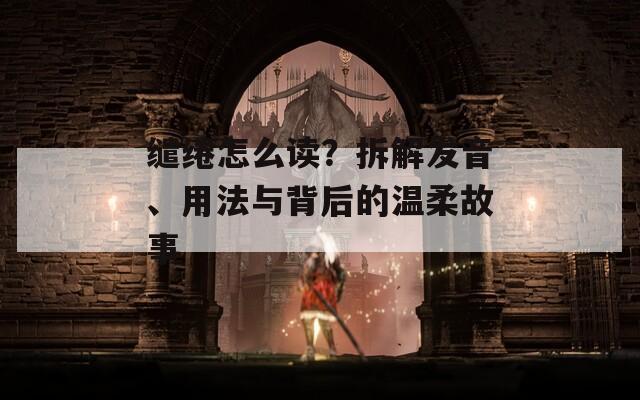 缱绻怎么读？拆解发音、用法与背后的温柔故事