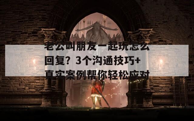 老公叫朋友一起玩怎么回复？3个沟通技巧+真实案例帮你轻松应对