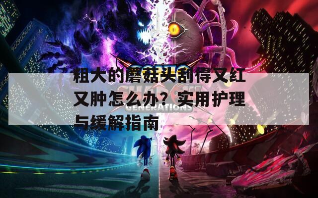粗大的蘑菇头刮得又红又肿怎么办？实用护理与缓解指南