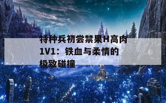特种兵初尝禁果H高肉1V1：铁血与柔情的极致碰撞