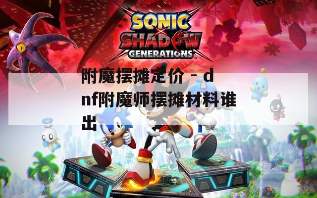 附魔摆摊定价 - dnf附魔师摆摊材料谁出