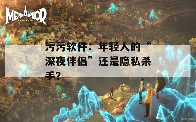 污污软件：年轻人的“深夜伴侣”还是隐私杀手？